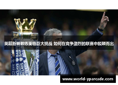 英超新晋教练面临巨大挑战 如何在竞争激烈的联赛中脱颖而出