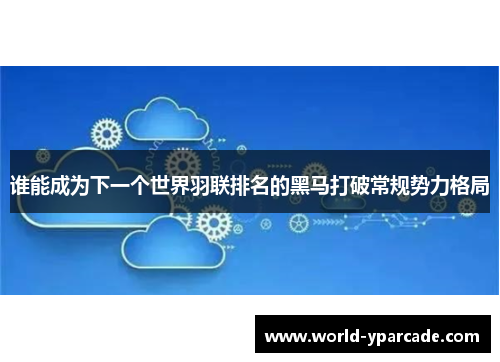 谁能成为下一个世界羽联排名的黑马打破常规势力格局