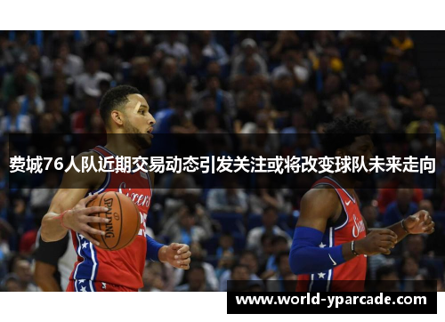 费城76人队近期交易动态引发关注或将改变球队未来走向