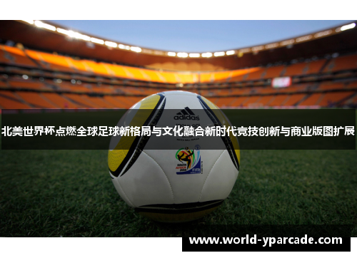 北美世界杯点燃全球足球新格局与文化融合新时代竞技创新与商业版图扩展