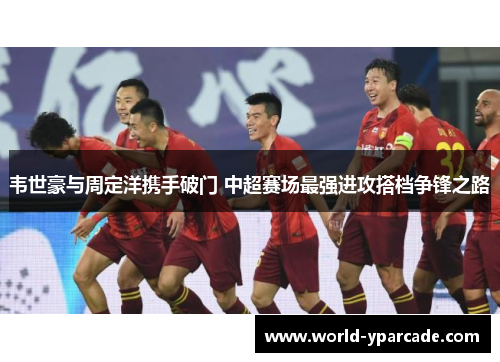 韦世豪与周定洋携手破门 中超赛场最强进攻搭档争锋之路
